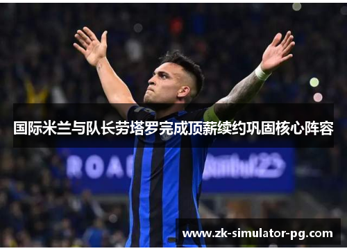 国际米兰与队长劳塔罗完成顶薪续约巩固核心阵容 国际米兰与队长劳塔罗完成顶薪续约巩固核心阵容